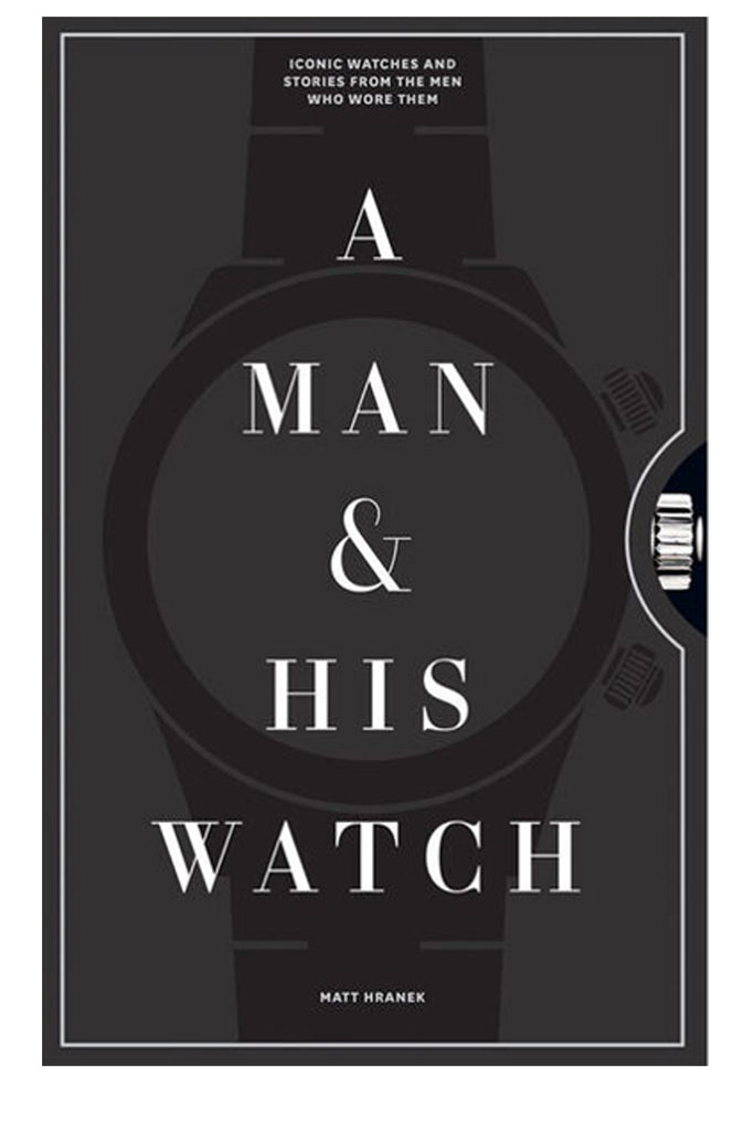 A Man And His Watch: Iconic Watches And Stories From The Men Who Wore Them By Matt Hranek